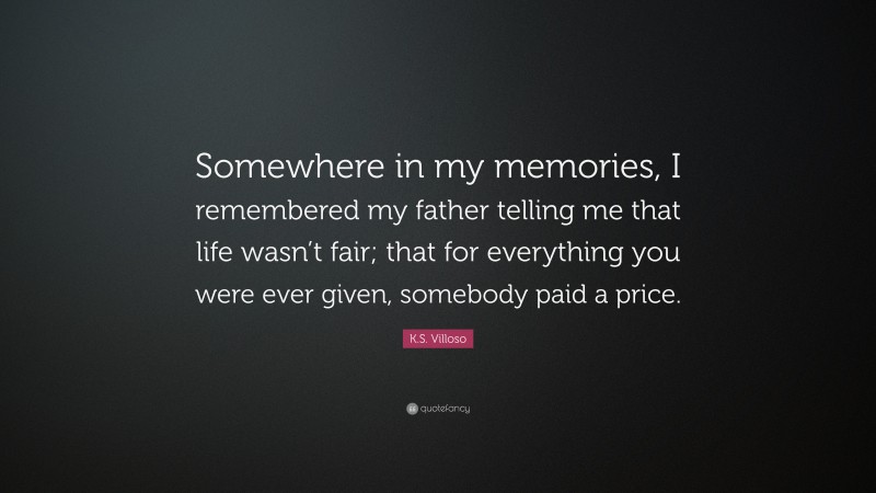 K.S. Villoso Quote: “Somewhere in my memories, I remembered my father telling me that life wasn’t fair; that for everything you were ever given, somebody paid a price.”