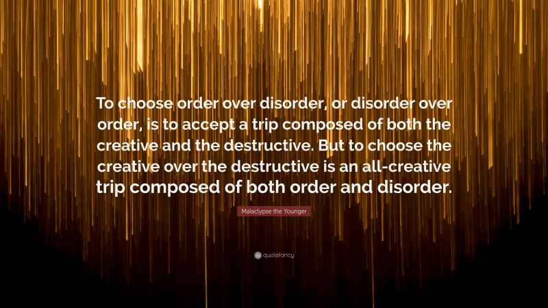 Malaclypse the Younger Quote: “To choose order over disorder, or disorder over order, is to accept a trip composed of both the creative and the destructive. But to choose the creative over the destructive is an all-creative trip composed of both order and disorder.”