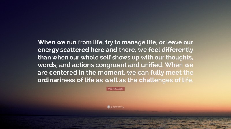 Deborah Adele Quote: “When we run from life, try to manage life, or leave our energy scattered here and there, we feel differently than when our whole self shows up with our thoughts, words, and actions congruent and unified. When we are centered in the moment, we can fully meet the ordinariness of life as well as the challenges of life.”