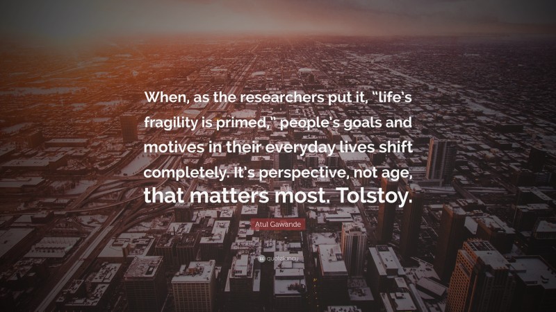 Atul Gawande Quote: “When, as the researchers put it, “life’s fragility is primed,” people’s goals and motives in their everyday lives shift completely. It’s perspective, not age, that matters most. Tolstoy.”