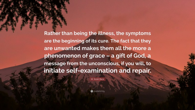 M. Scott Peck Quote: “Rather than being the illness, the symptoms are the beginning of its cure. The fact that they are unwanted makes them all the more a phenomenon of grace – a gift of God, a message from the unconscious, if you will, to initiate self-examination and repair.”