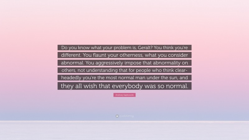 Andrzej Sapkowski Quote: “Do you know what your problem is, Geralt? You think you’re different. You flaunt your otherness, what you consider abnormal. You aggressively impose that abnormality on others, not understanding that for people who think clear-headedly you’re the most normal man under the sun, and they all wish that everybody was so normal.”