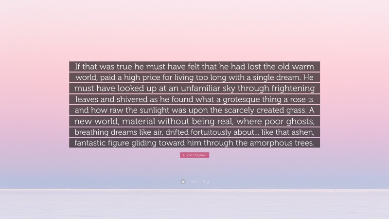F. Scott Fitzgerald Quote: “If that was true he must have felt that he had lost the old warm world, paid a high price for living too long with a single dream. He must have looked up at an unfamiliar sky through frightening leaves and shivered as he found what a grotesque thing a rose is and how raw the sunlight was upon the scarcely created grass. A new world, material without being real, where poor ghosts, breathing dreams like air, drifted fortuitously about... like that ashen, fantastic figure gliding toward him through the amorphous trees.”