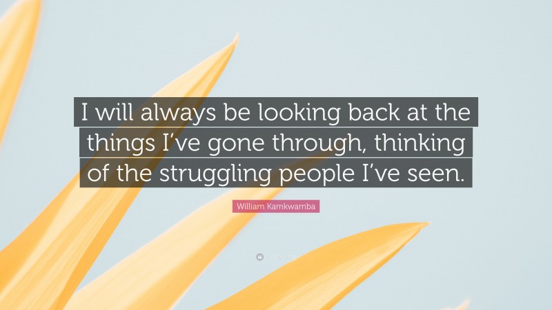 William Kamkwamba Quote: “I will always be looking back at the things I’ve gone through, thinking of the struggling people I’ve seen.”