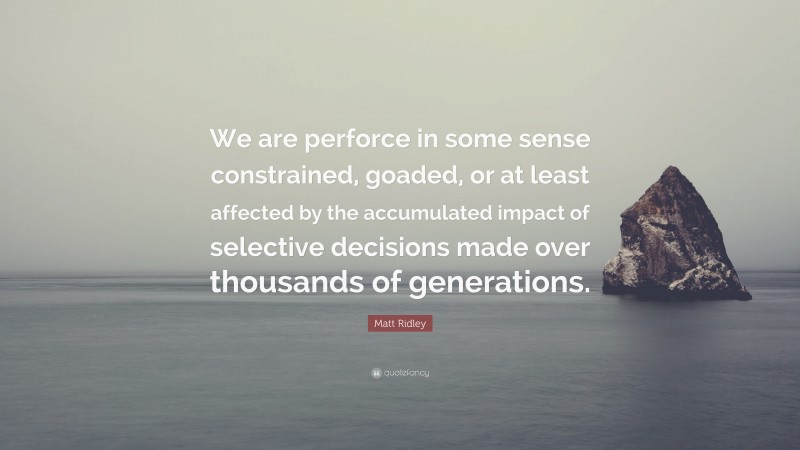Matt Ridley Quote: “We are perforce in some sense constrained, goaded, or at least affected by the accumulated impact of selective decisions made over thousands of generations.”