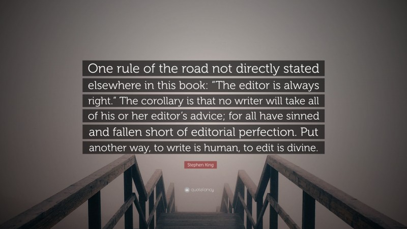 Stephen King Quote: “One rule of the road not directly stated elsewhere in this book: “The editor is always right.” The corollary is that no writer will take all of his or her editor’s advice; for all have sinned and fallen short of editorial perfection. Put another way, to write is human, to edit is divine.”