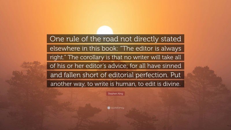 Stephen King Quote: “One rule of the road not directly stated elsewhere in this book: “The editor is always right.” The corollary is that no writer will take all of his or her editor’s advice; for all have sinned and fallen short of editorial perfection. Put another way, to write is human, to edit is divine.”