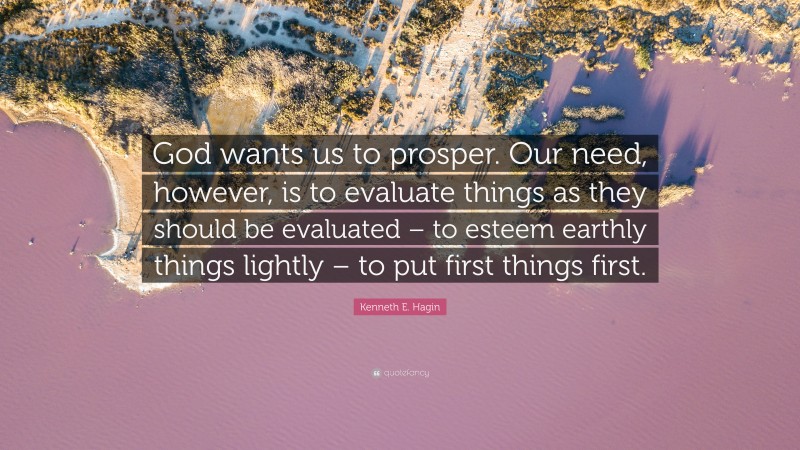 Kenneth E. Hagin Quote: “God wants us to prosper. Our need, however, is to evaluate things as they should be evaluated – to esteem earthly things lightly – to put first things first.”