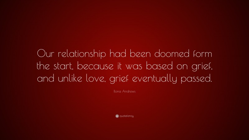 Ilona Andrews Quote: “Our relationship had been doomed form the start, because it was based on grief, and unlike love, grief eventually passed.”