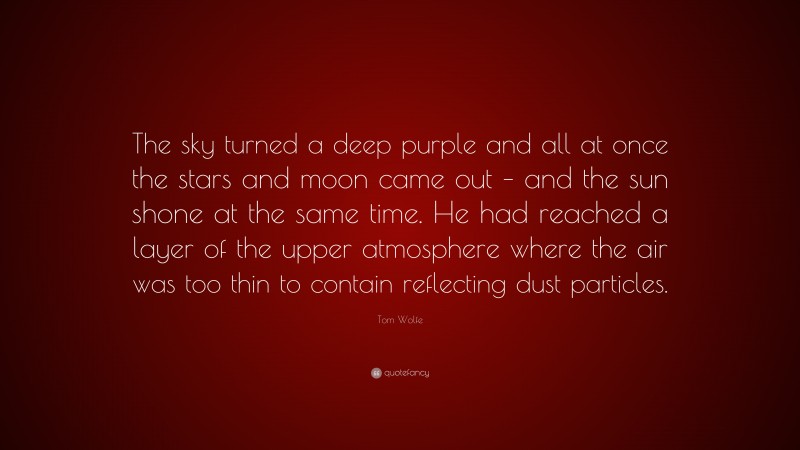 Tom Wolfe Quote: “The sky turned a deep purple and all at once the stars and moon came out – and the sun shone at the same time. He had reached a layer of the upper atmosphere where the air was too thin to contain reflecting dust particles.”