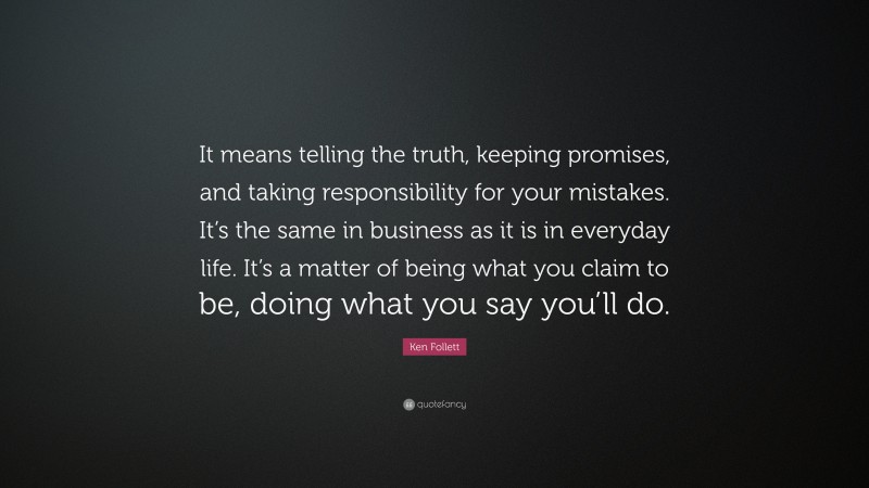Ken Follett Quote: “It means telling the truth, keeping promises, and taking responsibility for your mistakes. It’s the same in business as it is in everyday life. It’s a matter of being what you claim to be, doing what you say you’ll do.”