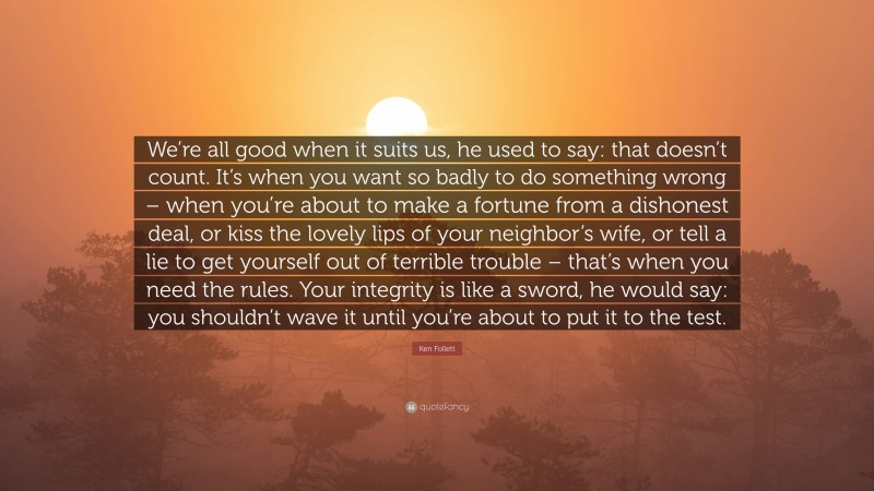 Ken Follett Quote: “We’re all good when it suits us, he used to say: that doesn’t count. It’s when you want so badly to do something wrong – when you’re about to make a fortune from a dishonest deal, or kiss the lovely lips of your neighbor’s wife, or tell a lie to get yourself out of terrible trouble – that’s when you need the rules. Your integrity is like a sword, he would say: you shouldn’t wave it until you’re about to put it to the test.”