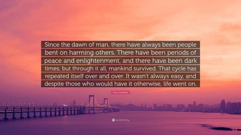 Terry Goodkind Quote: “Since the dawn of man, there have always been people bent on harming others. There have been periods of peace and enlightenment, and there have been dark times, but through it all, mankind survived. That cycle has repeated itself over and over. It wasn’t always easy, and despite those who would have it otherwise, life went on.”