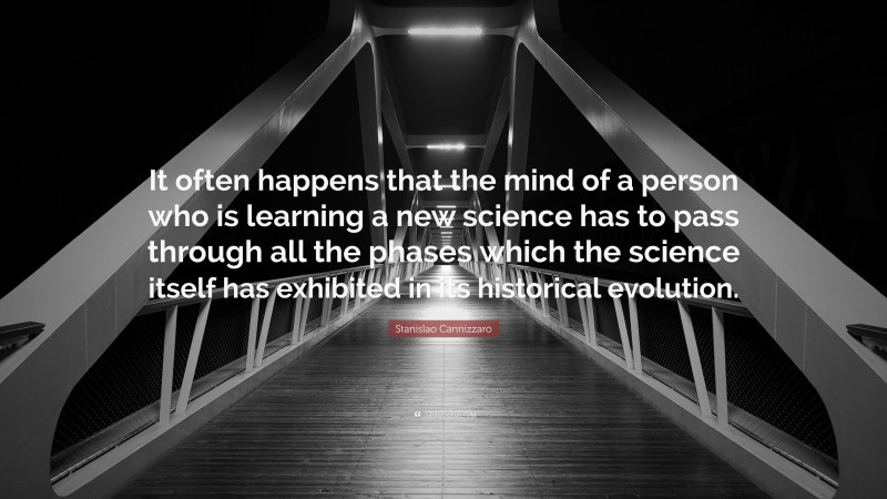 Stanislao Cannizzaro Quote: “It often happens that the mind of a person who is learning a new science has to pass through all the phases which the science itself has exhibited in its historical evolution.”