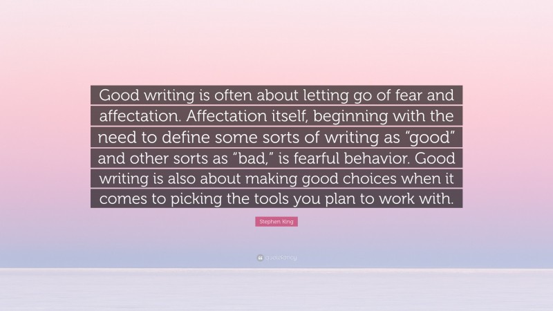 Stephen King Quote: “Good writing is often about letting go of fear and affectation. Affectation itself, beginning with the need to define some sorts of writing as “good” and other sorts as “bad,” is fearful behavior. Good writing is also about making good choices when it comes to picking the tools you plan to work with.”