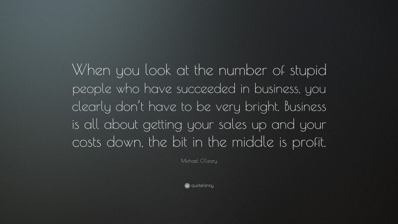 Michael O'Leary Quote: “When you look at the number of stupid people who have succeeded in business, you clearly don’t have to be very bright. Business is all about getting your sales up and your costs down, the bit in the middle is profit.”