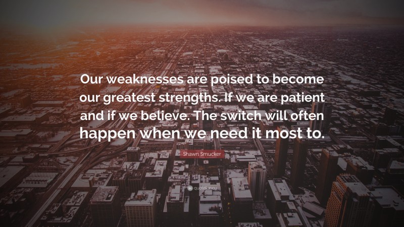Shawn Smucker Quote: “Our weaknesses are poised to become our greatest strengths. If we are patient and if we believe. The switch will often happen when we need it most to.”