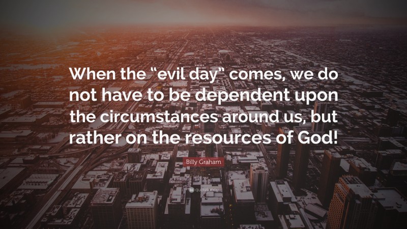 Billy Graham Quote: “When the “evil day” comes, we do not have to be dependent upon the circumstances around us, but rather on the resources of God!”