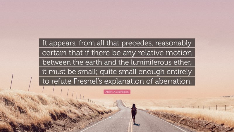 Albert A. Michelson Quote: “It appears, from all that precedes, reasonably certain that if there be any relative motion between the earth and the luminiferous ether, it must be small; quite small enough entirely to refute Fresnel’s explanation of aberration.”