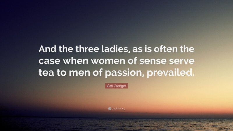 Gail Carriger Quote: “And the three ladies, as is often the case when women of sense serve tea to men of passion, prevailed.”