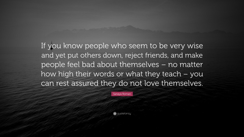 Sanaya Roman Quote: “If you know people who seem to be very wise and yet put others down, reject friends, and make people feel bad about themselves – no matter how high their words or what they teach – you can rest assured they do not love themselves.”