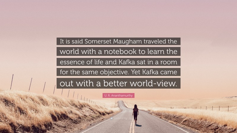 U. R. Ananthamurthy Quote: “It is said Somerset Maugham traveled the world with a notebook to learn the essence of life and Kafka sat in a room for the same objective. Yet Kafka came out with a better world-view.”