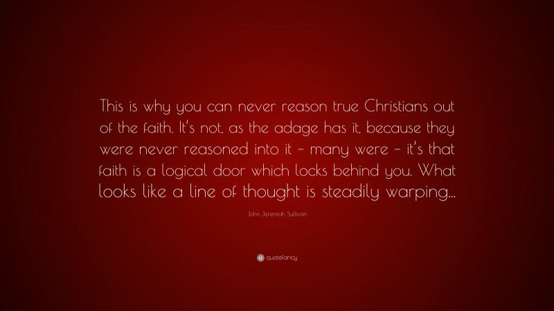 John Jeremiah Sullivan Quote: “This is why you can never reason true Christians out of the faith. It’s not, as the adage has it, because they were never reasoned into it – many were – it’s that faith is a logical door which locks behind you. What looks like a line of thought is steadily warping...”