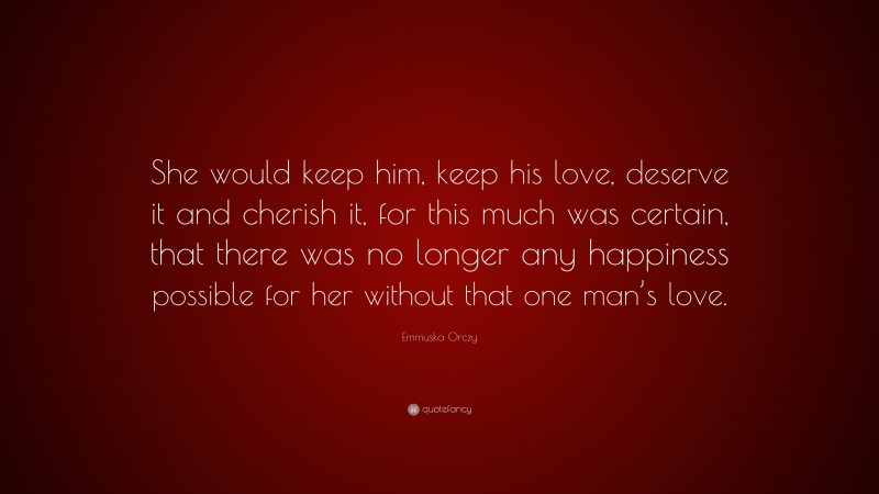 Emmuska Orczy Quote: “She would keep him, keep his love, deserve it and cherish it, for this much was certain, that there was no longer any happiness possible for her without that one man’s love.”