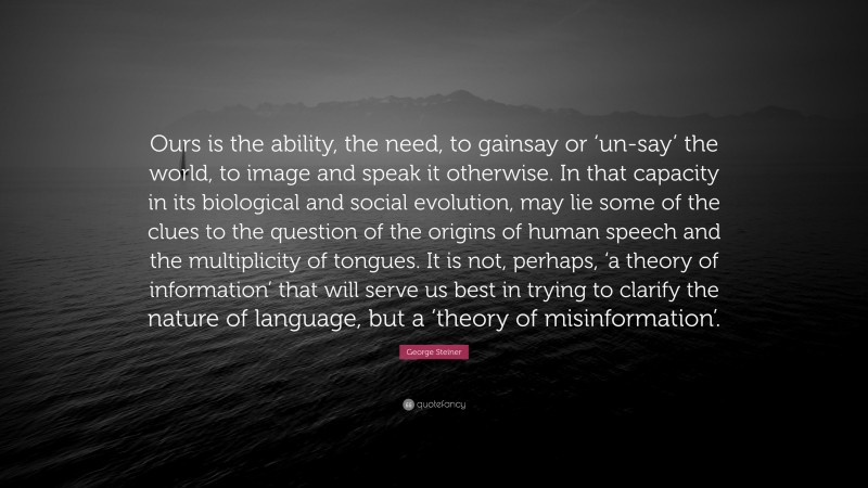 George Steiner Quote: “Ours is the ability, the need, to gainsay or ‘un-say’ the world, to image and speak it otherwise. In that capacity in its biological and social evolution, may lie some of the clues to the question of the origins of human speech and the multiplicity of tongues. It is not, perhaps, ‘a theory of information’ that will serve us best in trying to clarify the nature of language, but a ‘theory of misinformation’.”