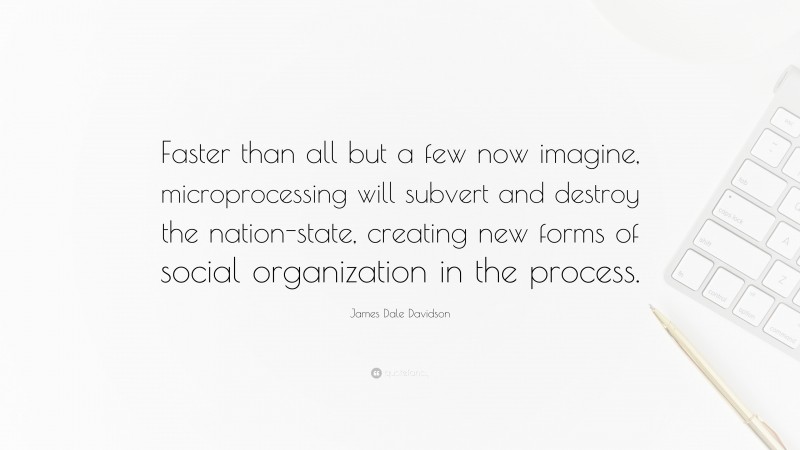 James Dale Davidson Quote: “Faster than all but a few now imagine, microprocessing will subvert and destroy the nation-state, creating new forms of social organization in the process.”