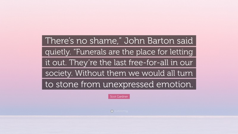 Scot Gardner Quote: “There’s no shame,” John Barton said quietly. “Funerals are the place for letting it out. They’re the last free-for-all in our society. Without them we would all turn to stone from unexpressed emotion.”