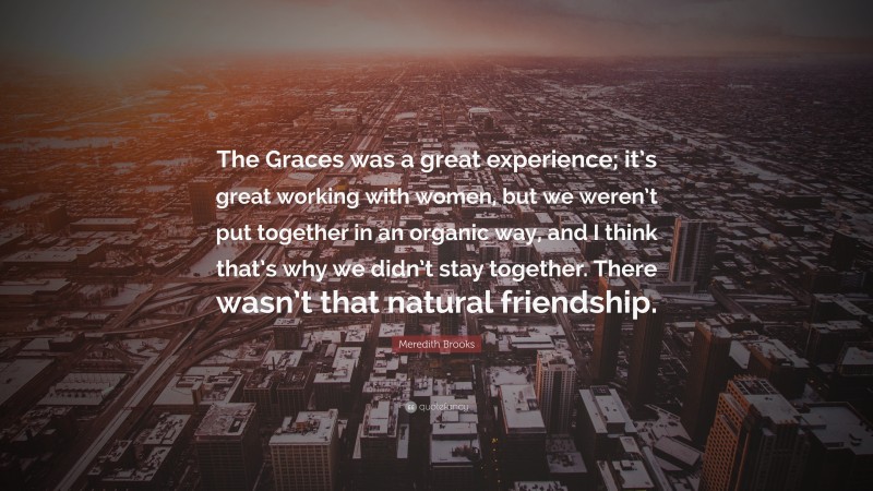Meredith Brooks Quote: “The Graces was a great experience; it’s great working with women, but we weren’t put together in an organic way, and I think that’s why we didn’t stay together. There wasn’t that natural friendship.”
