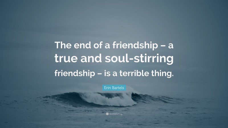 Erin Bartels Quote: “The end of a friendship – a true and soul-stirring friendship – is a terrible thing.”