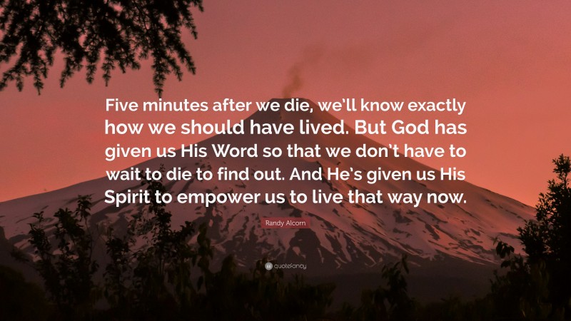 Randy Alcorn Quote: “Five minutes after we die, we’ll know exactly how we should have lived. But God has given us His Word so that we don’t have to wait to die to find out. And He’s given us His Spirit to empower us to live that way now.”