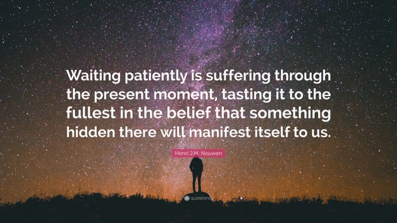 Henri J.M. Nouwen Quote: “Waiting patiently is suffering through the present moment, tasting it to the fullest in the belief that something hidden there will manifest itself to us.”