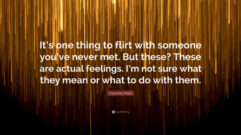 Courtney Milan Quote: “It’s one thing to flirt with someone you’ve never met. But these? These are actual feelings. I’m not sure what they mean or what to do with them.”