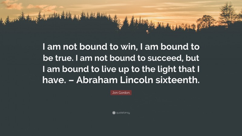 Jon Gordon Quote: “I am not bound to win, I am bound to be true. I am not bound to succeed, but I am bound to live up to the light that I have. – Abraham Lincoln sixteenth.”