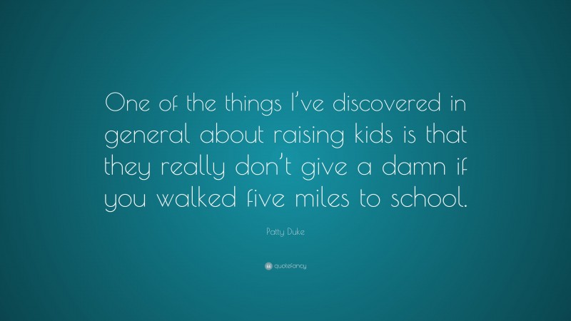 Patty Duke Quote: “One of the things I’ve discovered in general about raising kids is that they really don’t give a damn if you walked five miles to school.”