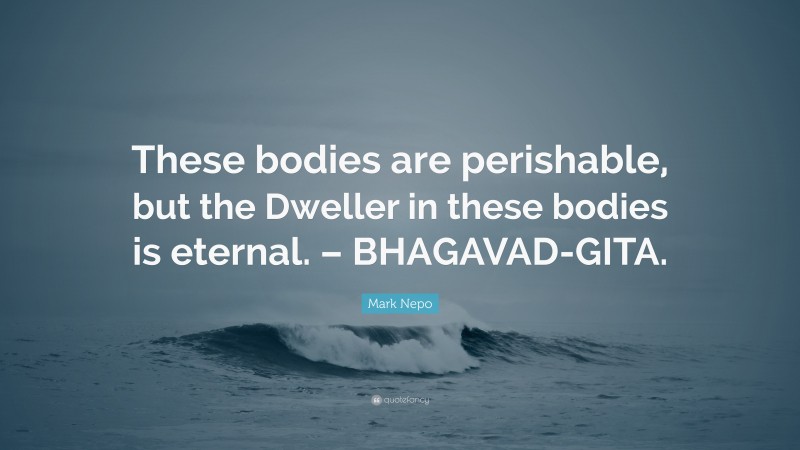 Mark Nepo Quote: “These bodies are perishable, but the Dweller in these bodies is eternal. – BHAGAVAD-GITA.”
