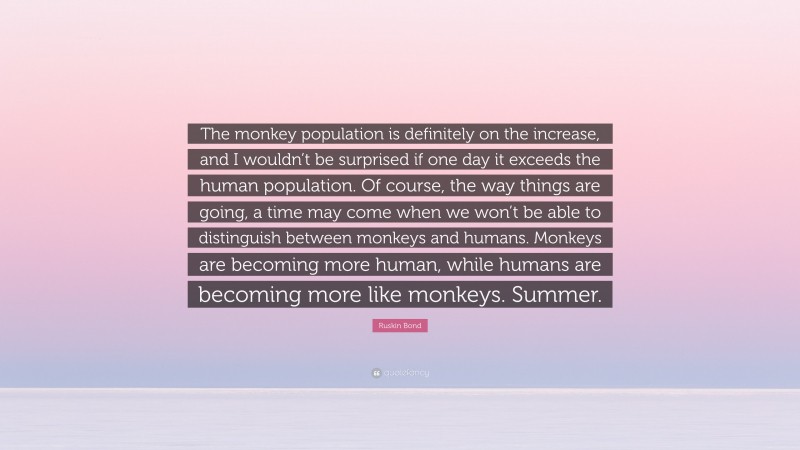 Ruskin Bond Quote: “The monkey population is definitely on the increase, and I wouldn’t be surprised if one day it exceeds the human population. Of course, the way things are going, a time may come when we won’t be able to distinguish between monkeys and humans. Monkeys are becoming more human, while humans are becoming more like monkeys. Summer.”