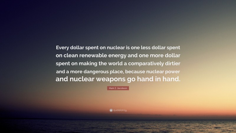 Mark Z. Jacobson Quote: “Every dollar spent on nuclear is one less dollar spent on clean renewable energy and one more dollar spent on making the world a comparatively dirtier and a more dangerous place, because nuclear power and nuclear weapons go hand in hand.”