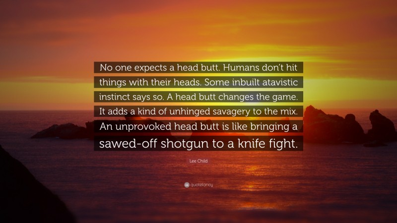 Lee Child Quote: “No one expects a head butt. Humans don’t hit things with their heads. Some inbuilt atavistic instinct says so. A head butt changes the game. It adds a kind of unhinged savagery to the mix. An unprovoked head butt is like bringing a sawed-off shotgun to a knife fight.”
