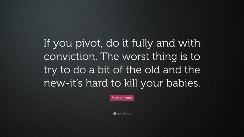 Sam Altman Quote: “If you pivot, do it fully and with conviction. The worst thing is to try to do a bit of the old and the new-it’s hard to kill your babies.”