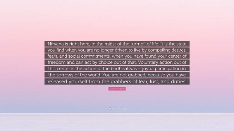 Joseph Campbell Quote: “Nirvana is right here, in the midst of the turmoil of life. It is the state you find when you are no longer driven to live by compelling desires, fears, and social commitments, when you have found your center of freedom and can act by choice out of that. Voluntary action out of this center is the action of the bodhisattvas – joyful participation in the sorrows of the world. You are not grabbed, because you have released yourself from the grabbers of fear, lust, and duties.”