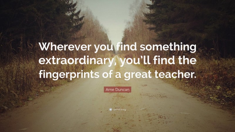 Arne Duncan Quote: “Wherever you find something extraordinary, you’ll find the fingerprints of a great teacher.”