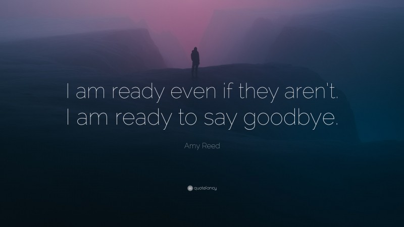 Amy Reed Quote: “I am ready even if they aren’t. I am ready to say goodbye.”