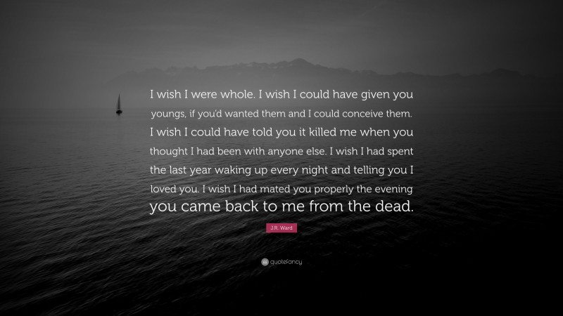 J.R. Ward Quote: “I wish I were whole. I wish I could have given you youngs, if you’d wanted them and I could conceive them. I wish I could have told you it killed me when you thought I had been with anyone else. I wish I had spent the last year waking up every night and telling you I loved you. I wish I had mated you properly the evening you came back to me from the dead.”