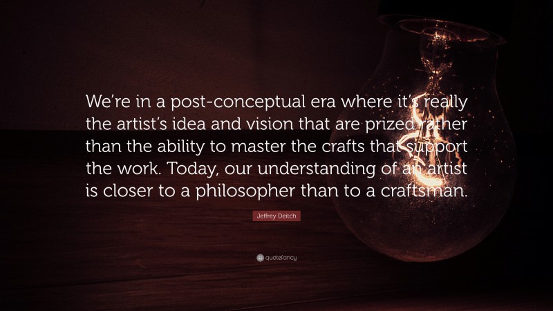 Jeffrey Deitch Quote: “We’re in a post-conceptual era where it’s really the artist’s idea and vision that are prized rather than the ability to master the crafts that support the work. Today, our understanding of an artist is closer to a philosopher than to a craftsman.”