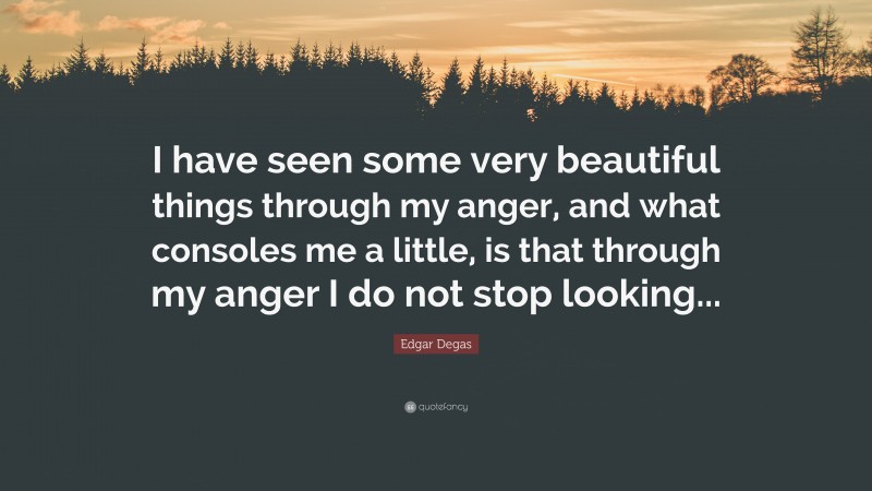 Edgar Degas Quote: “I have seen some very beautiful things through my anger, and what consoles me a little, is that through my anger I do not stop looking...”