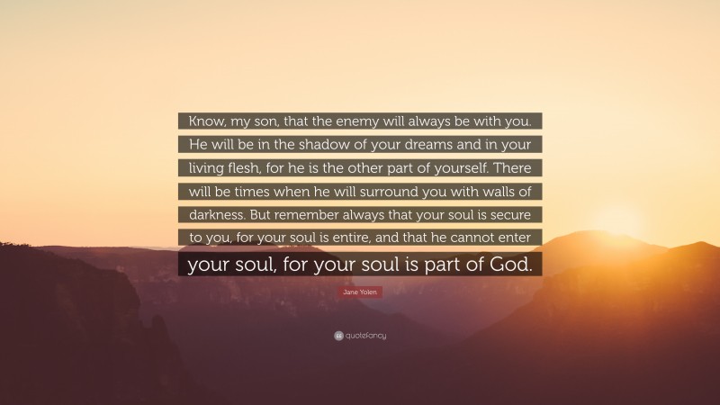 Jane Yolen Quote: “Know, my son, that the enemy will always be with you. He will be in the shadow of your dreams and in your living flesh, for he is the other part of yourself. There will be times when he will surround you with walls of darkness. But remember always that your soul is secure to you, for your soul is entire, and that he cannot enter your soul, for your soul is part of God.”